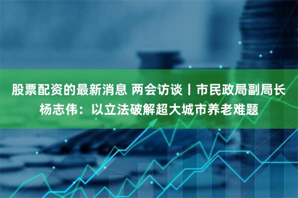 股票配资的最新消息 两会访谈丨市民政局副局长杨志伟：以立法破解超大城市养老难题