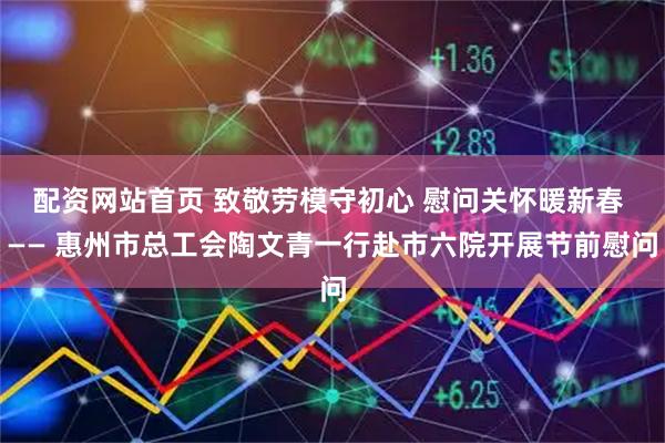 配资网站首页 致敬劳模守初心 慰问关怀暖新春 —— 惠州市总工会陶文青一行赴市六院开展节前慰问