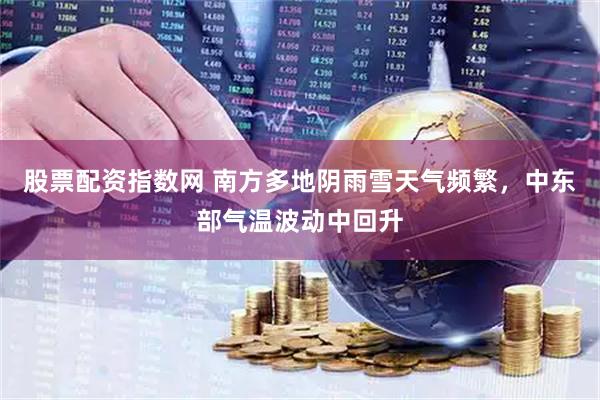 股票配资指数网 南方多地阴雨雪天气频繁，中东部气温波动中回升