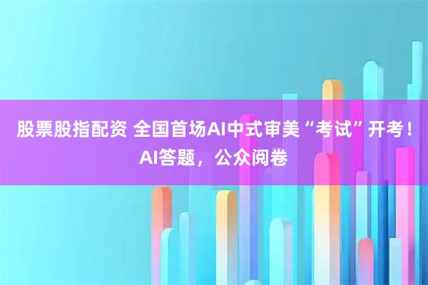 股票股指配资 全国首场AI中式审美“考试”开考！AI答题，公众阅卷