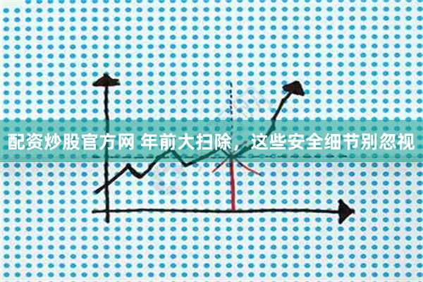 配资炒股官方网 年前大扫除，这些安全细节别忽视