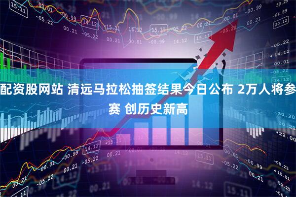配资股网站 清远马拉松抽签结果今日公布 2万人将参赛 创历史新高