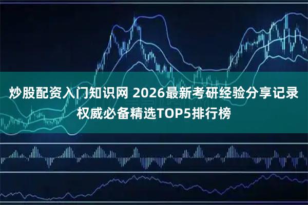 炒股配资入门知识网 2026最新考研经验分享记录权威必备精选TOP5排行榜