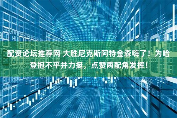 配资论坛推荐网 大胜尼克斯阿特金森嗨了！为哈登抱不平并力挺，点赞两配角发挥！