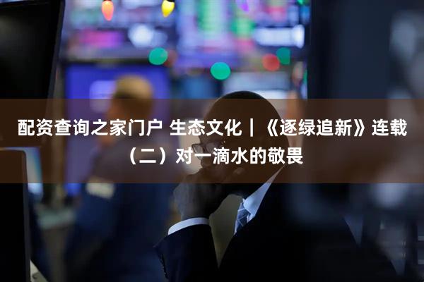 配资查询之家门户 生态文化｜《逐绿追新》连载（二）对一滴水的敬畏