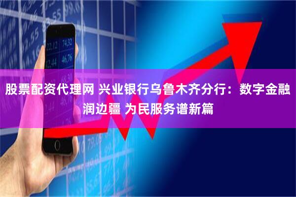 股票配资代理网 兴业银行乌鲁木齐分行：数字金融润边疆 为民服务谱新篇