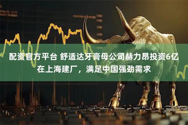 配资官方平台 舒适达牙膏母公司赫力昂投资6亿在上海建厂，满足中国强劲需求