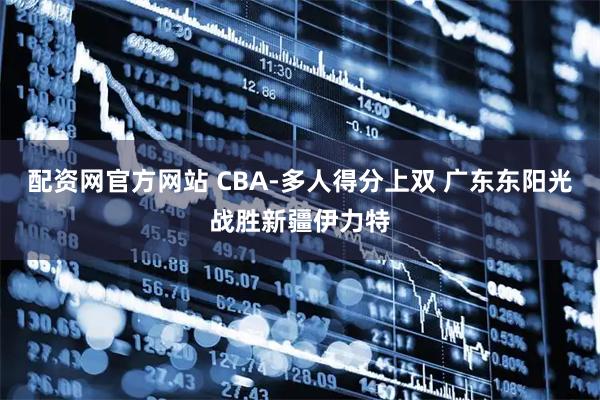 配资网官方网站 CBA-多人得分上双 广东东阳光战胜新疆伊力特