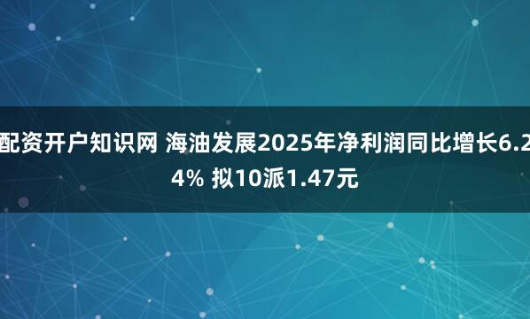配资开户知识网 海油发展2025年净利润同比增长6.24% 拟10派1.47元