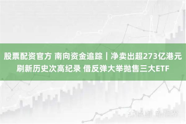 股票配资官方 南向资金追踪｜净卖出超273亿港元刷新历史次高纪录 借反弹大举抛售三大ETF