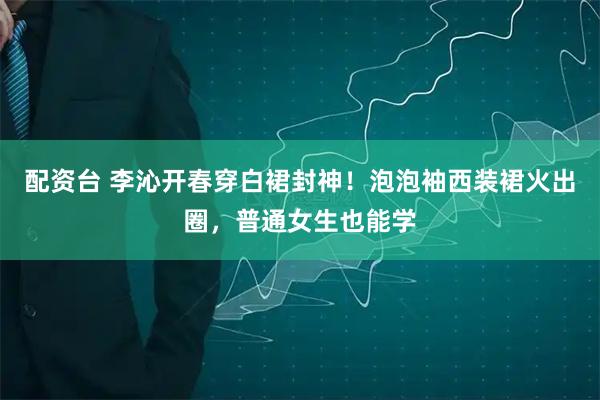 配资台 李沁开春穿白裙封神！泡泡袖西装裙火出圈，普通女生也能学