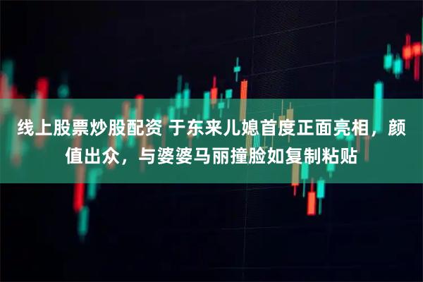 线上股票炒股配资 于东来儿媳首度正面亮相，颜值出众，与婆婆马丽撞脸如复制粘贴