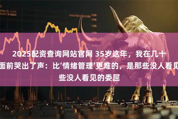 2025配资查询网站官网 35岁这年，我在几十个同事面前哭出了声：比‘情绪管理’更难的，是那些没人看见的委屈