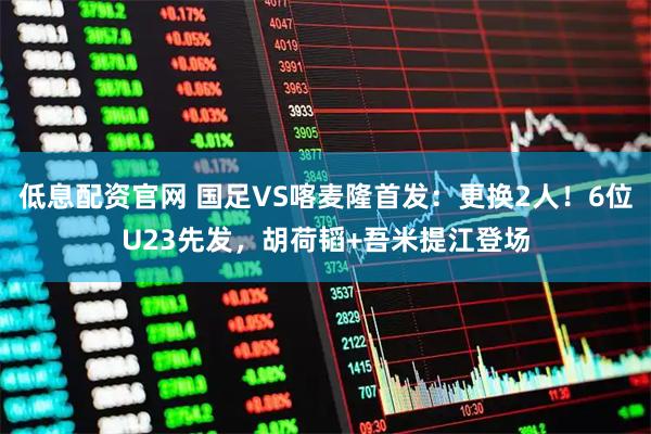 低息配资官网 国足VS喀麦隆首发：更换2人！6位U23先发，胡荷韬+吾米提江登场