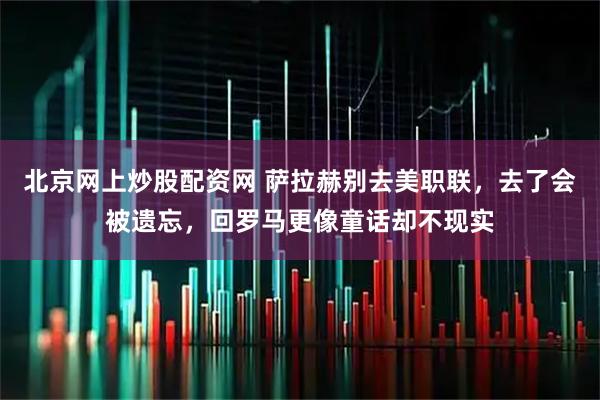 北京网上炒股配资网 萨拉赫别去美职联，去了会被遗忘，回罗马更像童话却不现实