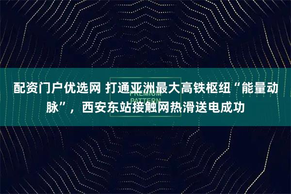 配资门户优选网 打通亚洲最大高铁枢纽“能量动脉”，西安东站接触网热滑送电成功
