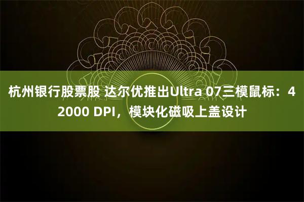 杭州银行股票股 达尔优推出Ultra 07三模鼠标：42000 DPI，模块化磁吸上盖设计