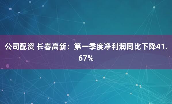 公司配资 长春高新：第一季度净利润同比下降41.67%