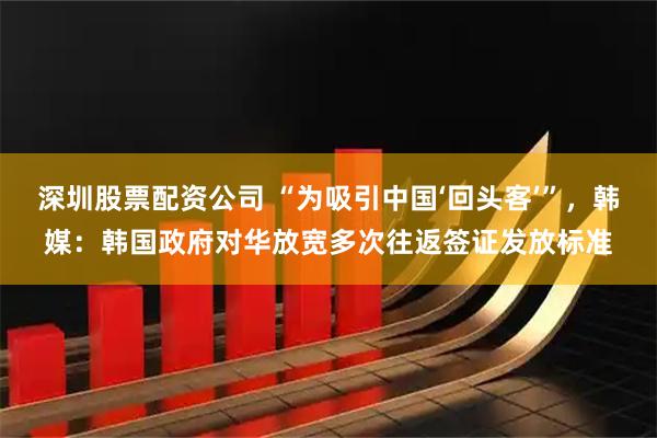 深圳股票配资公司 “为吸引中国‘回头客’”，韩媒：韩国政府对华放宽多次往返签证发放标准