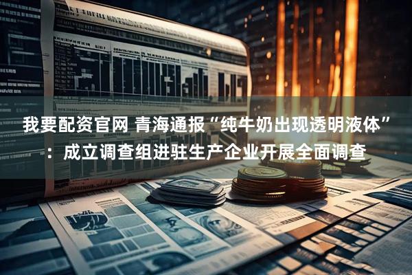 我要配资官网 青海通报“纯牛奶出现透明液体”：成立调查组进驻生产企业开展全面调查