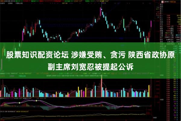 股票知识配资论坛 涉嫌受贿、贪污 陕西省政协原副主席刘宽忍被提起公诉