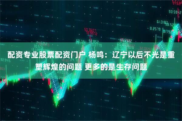 配资专业股票配资门户 杨鸣：辽宁以后不光是重塑辉煌的问题 更多的是生存问题