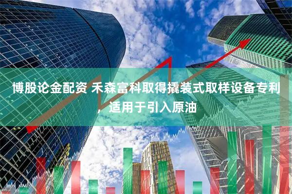 博股论金配资 禾森富科取得撬装式取样设备专利，适用于引入原油