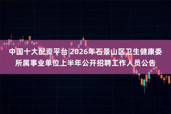 中国十大配资平台 2026年石景山区卫生健康委所属事业单位上半年公开招聘工作人员公告