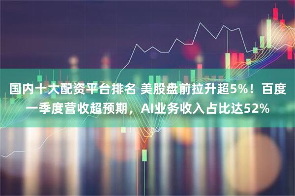 国内十大配资平台排名 美股盘前拉升超5%！百度一季度营收超预期，AI业务收入占比达52%