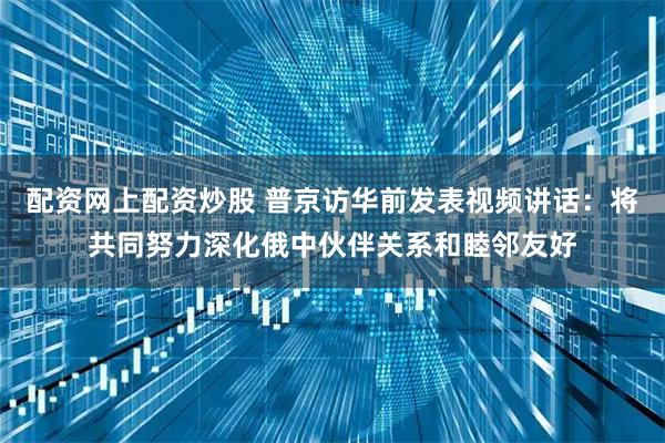配资网上配资炒股 普京访华前发表视频讲话：将共同努力深化俄中伙伴关系和睦邻友好