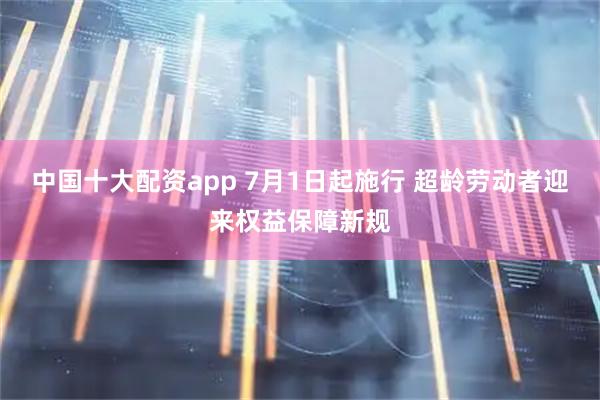 中国十大配资app 7月1日起施行 超龄劳动者迎来权益保障新规