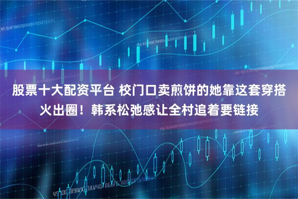 股票十大配资平台 校门口卖煎饼的她靠这套穿搭火出圈！韩系松弛感让全村追着要链接