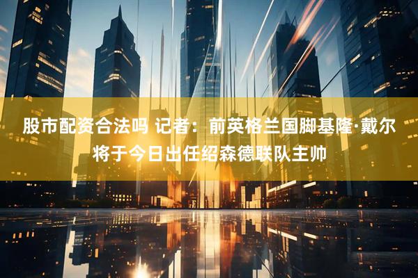 股市配资合法吗 记者：前英格兰国脚基隆·戴尔将于今日出任绍森德联队主帅