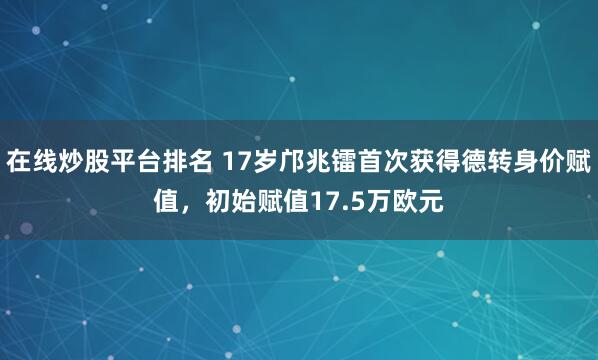在线炒股平台排名 17岁邝兆镭首次获得德转身价赋值，初始赋值17.5万欧元