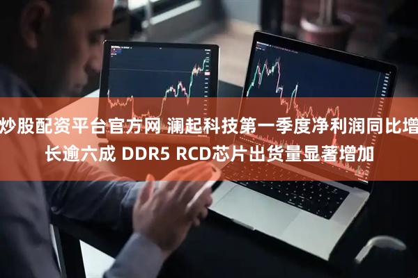 炒股配资平台官方网 澜起科技第一季度净利润同比增长逾六成 DDR5 RCD芯片出货量显著增加