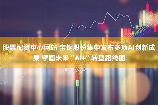 股票配资中心网站 宝钢股份集中发布多项AI创新成果 擘画未来“AI+”转型路线图