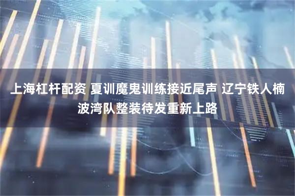 上海杠杆配资 夏训魔鬼训练接近尾声 辽宁铁人楠波湾队整装待发重新上路