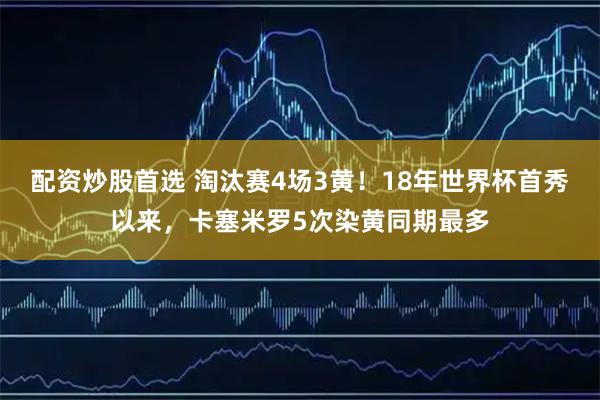 配资炒股首选 淘汰赛4场3黄！18年世界杯首秀以来，卡塞米罗5次染黄同期最多