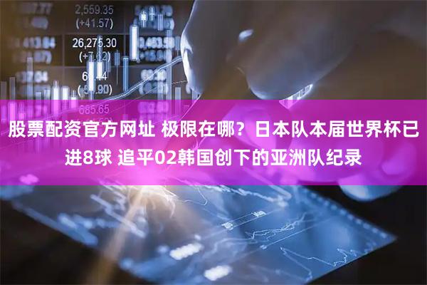 股票配资官方网址 极限在哪？日本队本届世界杯已进8球 追平02韩国创下的亚洲队纪录