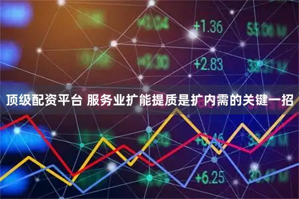 顶级配资平台 服务业扩能提质是扩内需的关键一招