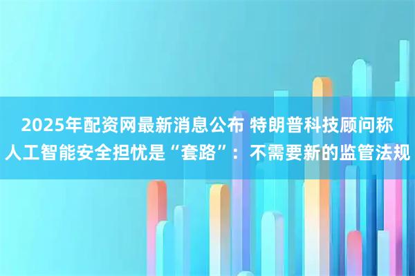 2025年配资网最新消息公布 特朗普科技顾问称人工智能安全担忧是“套路”：不需要新的监管法规